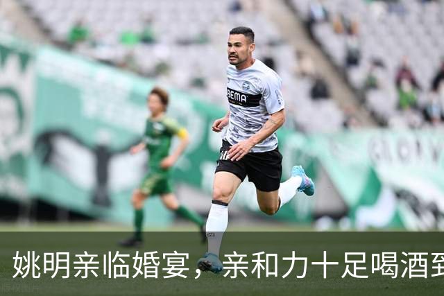 姚明亲临婚宴，亲和力十足喝酒到脸红