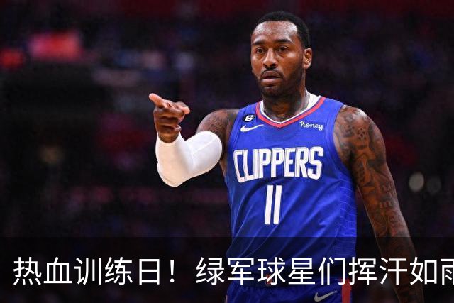 热血训练日！绿军球星们挥汗如雨，拼劲十足！